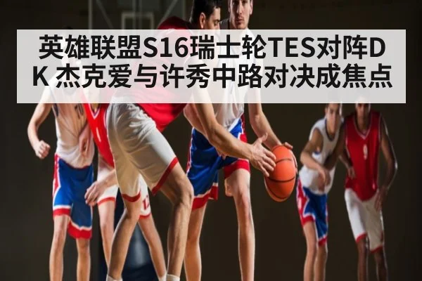 英雄联盟S16瑞士轮TES对阵DK 杰克爱与许秀中路对决成焦点