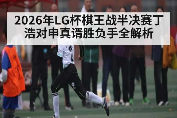 2026年LG杯棋王战半决赛丁浩对申真谞胜负手全解析