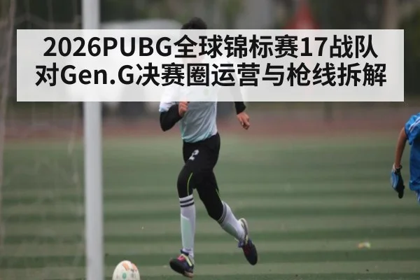 2026PUBG全球锦标赛17战队对Gen.G决赛圈运营与枪线拆解
