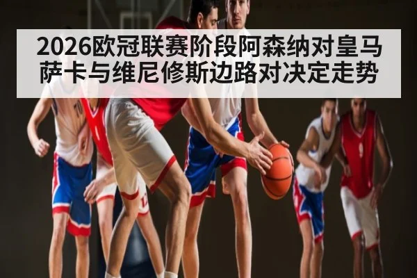 2026欧冠联赛阶段阿森纳对皇马 萨卡与维尼修斯边路对决定走势